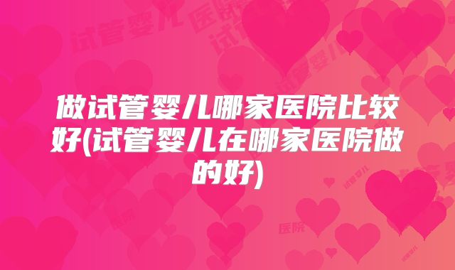 做试管婴儿哪家医院比较好(试管婴儿在哪家医院做的好)