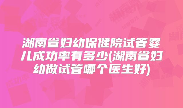 湖南省妇幼保健院试管婴儿成功率有多少(湖南省妇幼做试管哪个医生好)