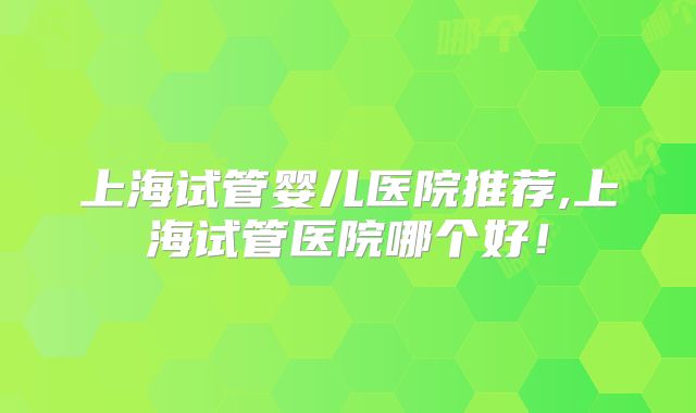 上海试管婴儿医院推荐,上海试管医院哪个好！