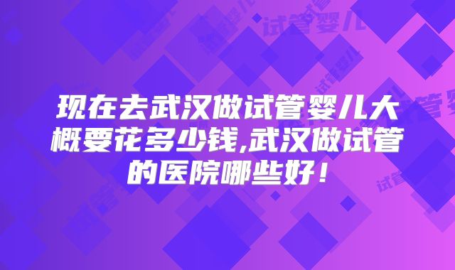 现在去武汉做试管婴儿大概要花多少钱,武汉做试管的医院哪些好！