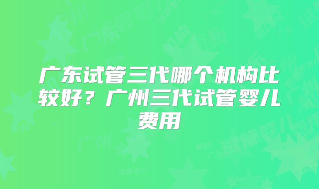 广东试管三代哪个机构比较好?广州三代试管婴儿费用