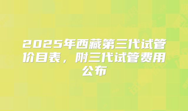 2025年西藏第三代试管价目表,附三代试管费用公布