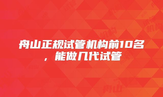 舟山正规试管机构前10名，能做几代试管