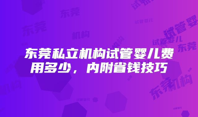 东莞私立机构试管婴儿费用多少，内附省钱技巧