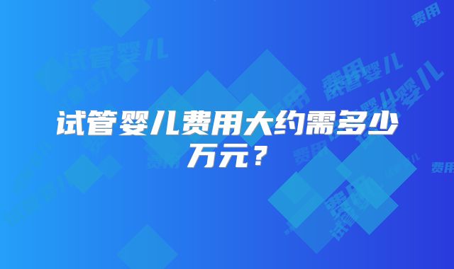 试管婴儿费用大约需多少万元？