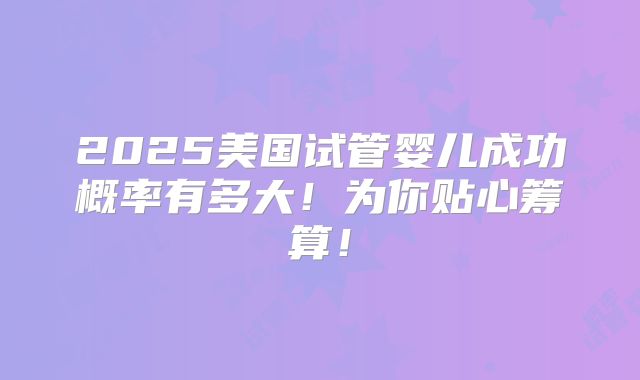 2025美国试管婴儿成功概率有多大!为你贴心筹算!