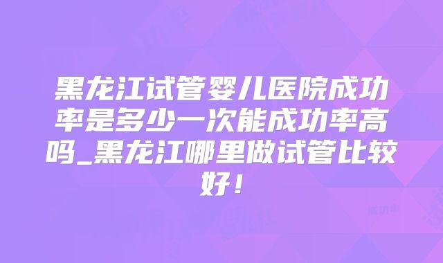 黑龙江试管婴儿医院成功率是多少一次能成功率高吗_黑龙江哪里做试管比较好!