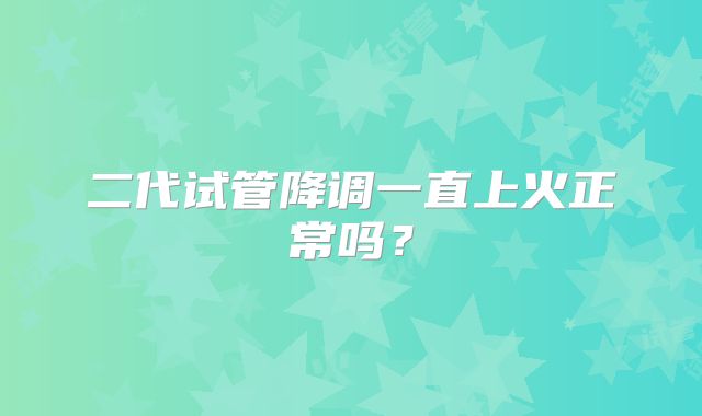 二代试管降调一直上火正常吗?