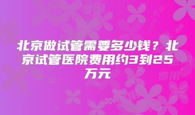 北京做试管需要多少钱?北京试管医院费用约3到25万元