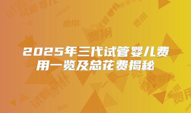 2025年三代试管婴儿费用一览及总花费揭秘