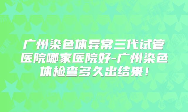 广州染色体异常三代试管医院哪家医院好-广州染色体检查多久出结果！