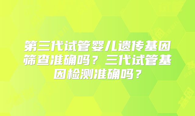 第三代试管婴儿遗传基因筛查准确吗?三代试管基因检测准确吗?