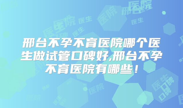 邢台不孕不育医院哪个医生做试管口碑好,邢台不孕不育医院有哪些！