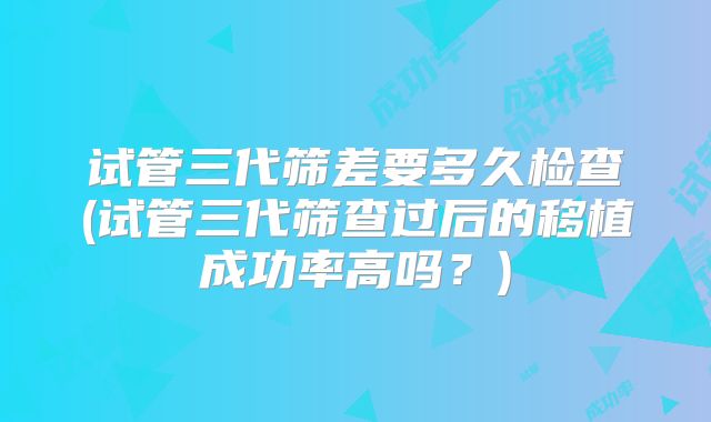试管三代筛差要多久检查(试管三代筛查过后的移植成功率高吗？)