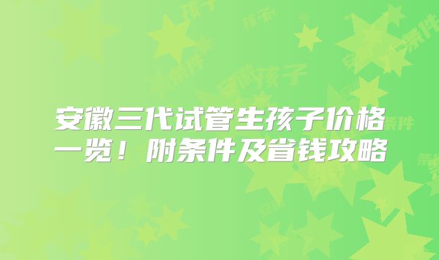 安徽三代试管生孩子价格一览！附条件及省钱攻略