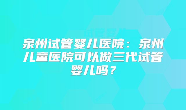 泉州试管婴儿医院：泉州儿童医院可以做三代试管婴儿吗？