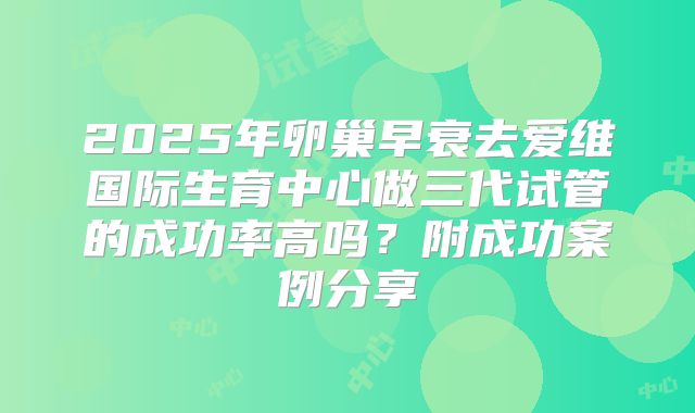 2025年卵巢早衰去爱维国际生育中心做三代试管的成功率高吗?附成功案例分享