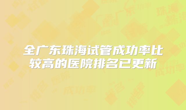 全广东珠海试管成功率比较高的医院排名已更新