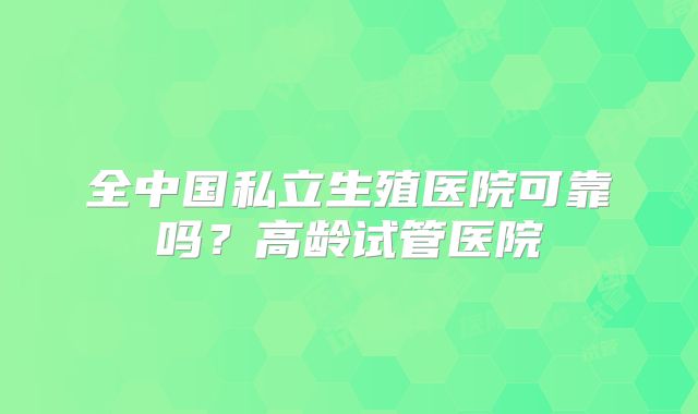 全中国私立生殖医院可靠吗？高龄试管医院