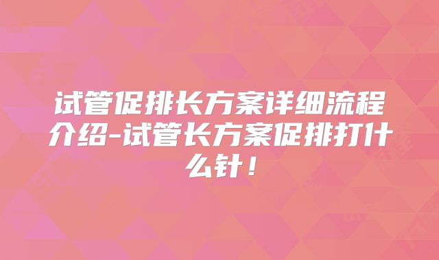 试管促排长方案详细流程介绍-试管长方案促排打什么针！