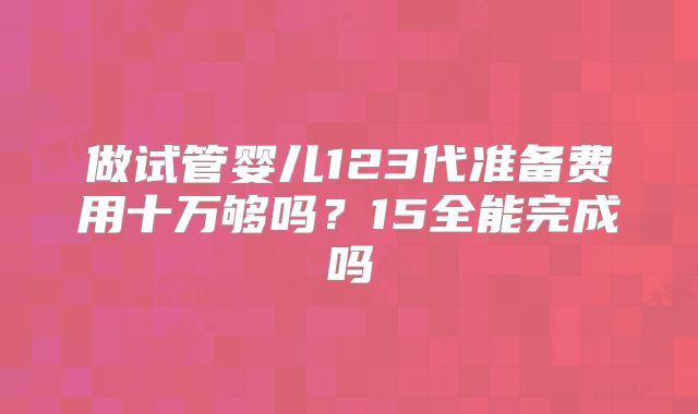 做试管婴儿123代准备费用十万够吗？15全能完成吗