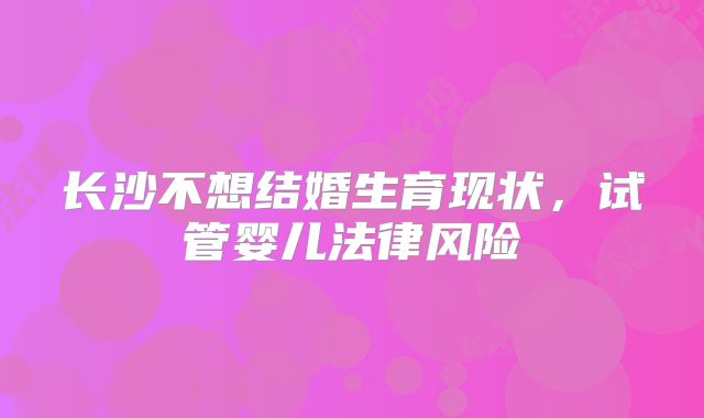 长沙不想结婚生育现状，试管婴儿法律风险