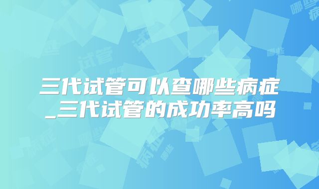 三代试管可以查哪些病症_三代试管的成功率高吗
