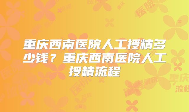 重庆西南医院人工授精多少钱？重庆西南医院人工授精流程