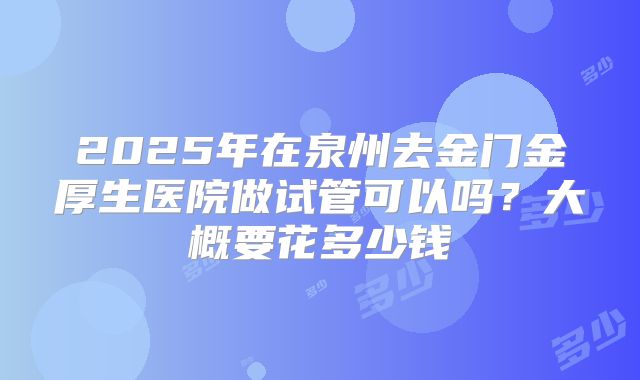 2025年在泉州去金门金厚生医院做试管可以吗?大概要花多少钱