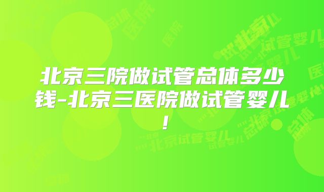 北京三院做试管总体多少钱-北京三医院做试管婴儿!