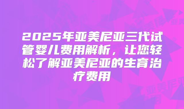 2025年亚美尼亚三代试管婴儿费用解析，让您轻松了解亚美尼亚的生育治疗费用
