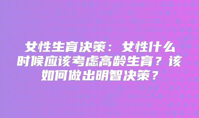 女性生育决策:女性什么时候应该考虑高龄生育?该如何做出明智决策?