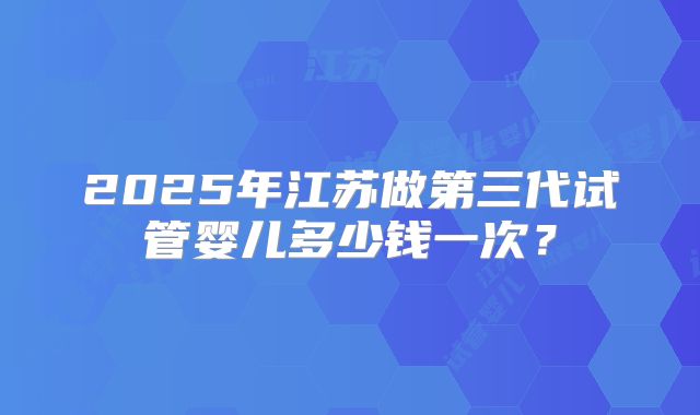 2025年江苏做第三代试管婴儿多少钱一次？
