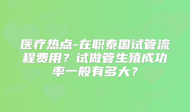 医疗热点-在职泰国试管流程费用？试做管生殖成功率一般有多大？