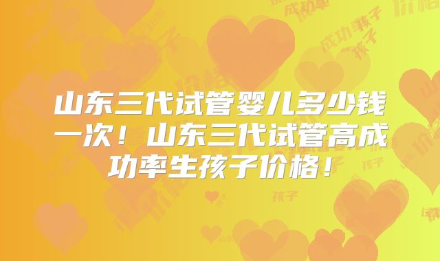 山东三代试管婴儿多少钱一次!山东三代试管高成功率生孩子价格!