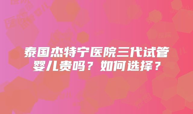 泰国杰特宁医院三代试管婴儿贵吗？如何选择？