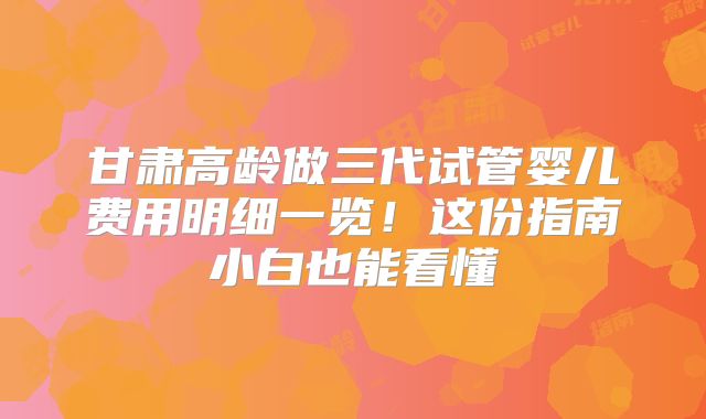 甘肃高龄做三代试管婴儿费用明细一览!这份指南小白也能看懂