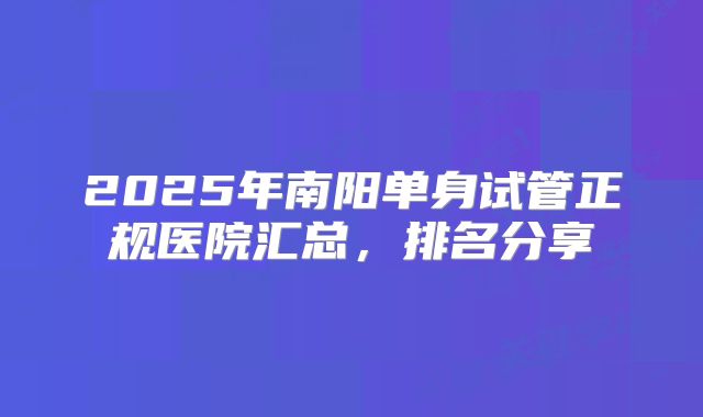 2025年南阳单身试管正规医院汇总，排名分享