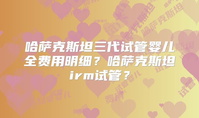 哈萨克斯坦三代试管婴儿全费用明细？哈萨克斯坦irm试管？