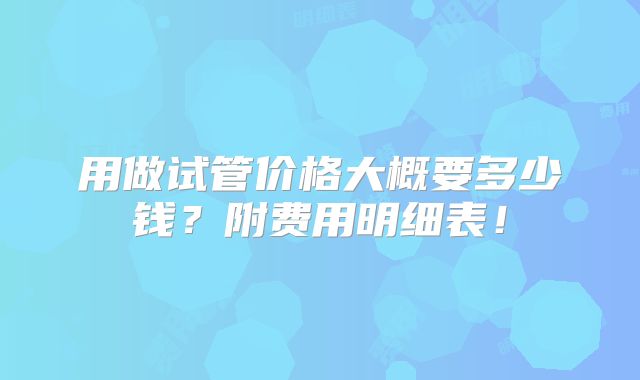 用做试管价格大概要多少钱？附费用明细表！