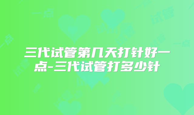 三代试管第几天打针好一点-三代试管打多少针