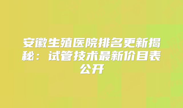 安徽生殖医院排名更新揭秘:试管技术最新价目表公开