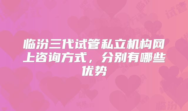 临汾三代试管私立机构网上咨询方式，分别有哪些优势