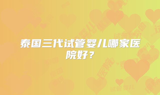泰国三代试管婴儿哪家医院好？