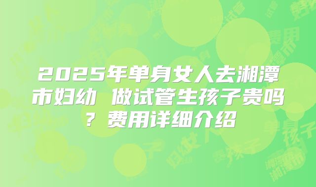 2025年单身女人去湘潭市妇幼 做试管生孩子贵吗？费用详细介绍