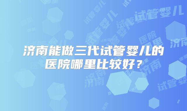 济南能做三代试管婴儿的医院哪里比较好？