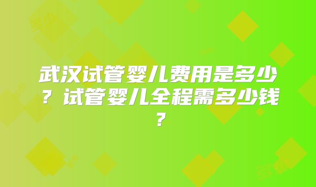 武汉试管婴儿费用是多少？试管婴儿全程需多少钱？