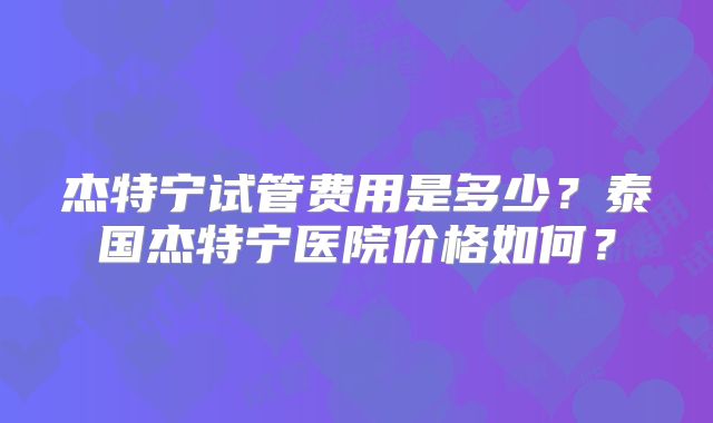 杰特宁试管费用是多少?泰国杰特宁医院价格如何?