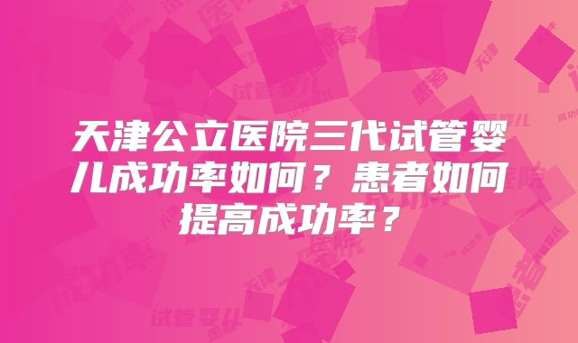 天津公立医院三代试管婴儿成功率如何？患者如何提高成功率？