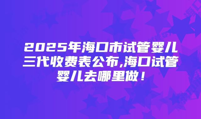 2025年海口市试管婴儿三代收费表公布,海口试管婴儿去哪里做!